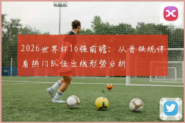 2026世界杯16强前瞻:从晋级规律看热门队伍出线形势分析