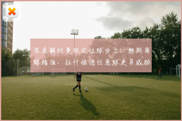 深度解析曼联定位球分工：赖斯角球精准，拉什福德任意球更具威胁