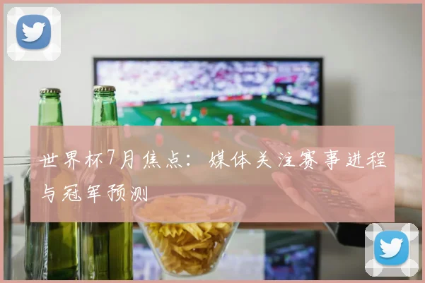 世界杯7月焦点：媒体关注赛事进程与冠军预测