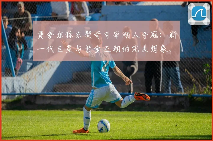 费舍尔称东契奇可率湖人夺冠:新一代巨星与紫金王朝的完美想象。