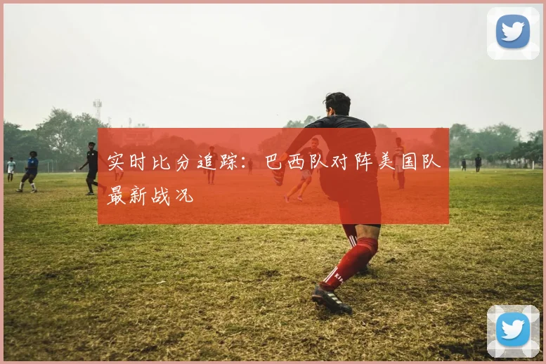 实时比分追踪:巴西队对阵美国队最新战况