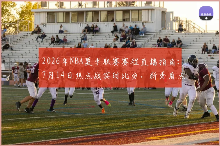 2026年NBA夏季联赛赛程直播指南：7月14日焦点战实时比分、新秀看点与免费观看渠道