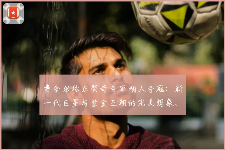 费舍尔称东契奇可率湖人夺冠：新一代巨星与紫金王朝的完美想象。