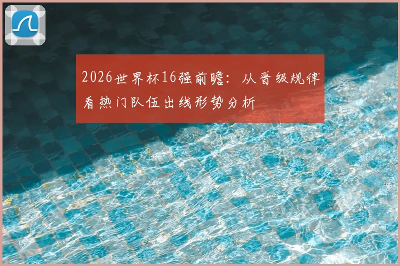 2026世界杯16强前瞻:从晋级规律看热门队伍出线形势分析