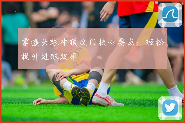掌握头球冲顶攻门核心要点，轻松提升进球效率