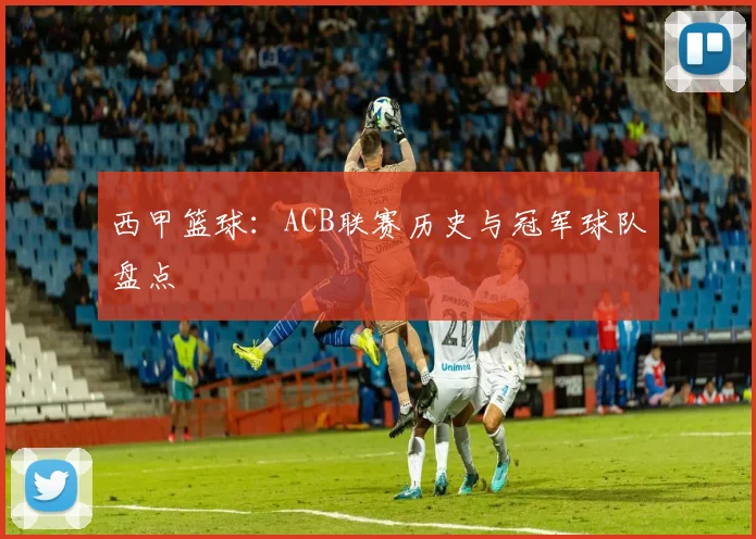 西甲篮球:ACB联赛历史与冠军球队盘点