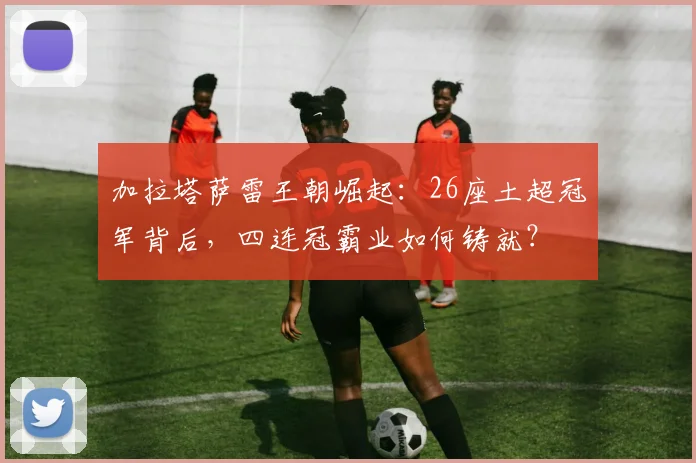 加拉塔萨雷王朝崛起:26座土超冠军背后,四连冠霸业如何铸就?