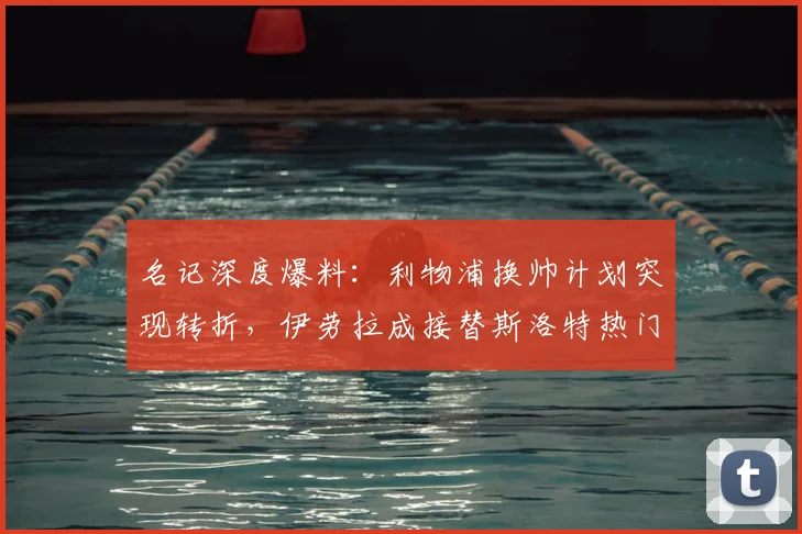 名记深度爆料：利物浦换帅计划突现转折，伊劳拉成接替斯洛特热门人选？