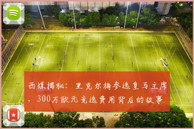 西媒揭秘:里克尔梅参选皇马主席,300万欧元竞选费用背后的故事