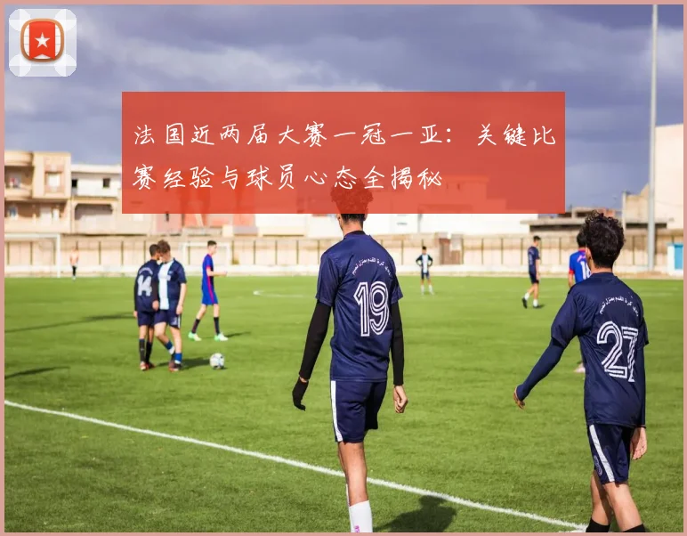 法国近两届大赛一冠一亚:关键比赛经验与球员心态全揭秘