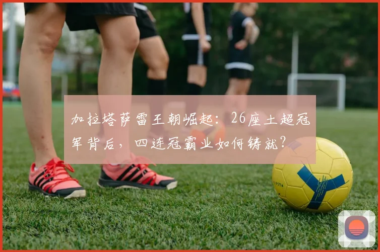 加拉塔萨雷王朝崛起:26座土超冠军背后,四连冠霸业如何铸就?